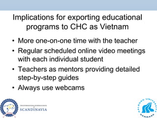 Implications for exporting educational
programs to CHC as Vietnam
• More one-on-one time with the teacher
• Regular scheduled online video meetings
with each individual student
• Teachers as mentors providing detailed
step-by-step guides
• Always use webcams
 