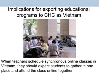 Implications for exporting educational
programs to CHC as Vietnam
When teachers schedule synchronous online classes in
Vietnam, they should expect students to gather in one
place and attend the class online together
 