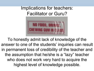 Implications for teachers:
Facilitator or Guru?
To honestly admit lack of knowledge of the
answer to one of the students’ inquiries can result
in permanent loss of credibility of the teacher and
the assumption that he/she is a “lazy” teacher
who does not work very hard to acquire the
highest level of knowledge possible.
 
