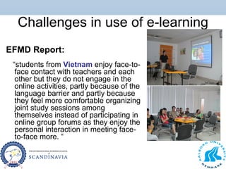 Challenges in use of e-learning
EFMD Report:
“students from Vietnam enjoy face-to-
face contact with teachers and each
other but they do not engage in the
online activities, partly because of the
language barrier and partly because
they feel more comfortable organizing
joint study sessions among
themselves instead of participating in
online group forums as they enjoy the
personal interaction in meeting face-
to-face more. “
 