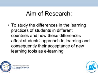 Aim of Research:
• To study the differences in the learning
practices of students in different
countries and how these differences
affect students' approach to learning and
consequently their acceptance of new
learning tools as e-learning.
 