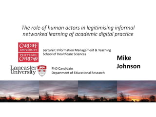 The role of human actors in legitimising informal
networked learning of academic digital practice
Lecturer: Information Management & Teaching
School of Healthcare Sciences
Mike
JohnsonPhD Candidate
Department of Educational Research
 