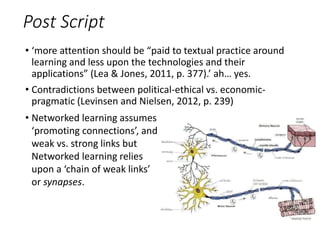 Post Script
• ‘more attention should be “paid to textual practice around
learning and less upon the technologies and their
applications” (Lea & Jones, 2011, p. 377).’ ah… yes.
• Contradictions between political-ethical vs. economic-
pragmatic (Levinsen and Nielsen, 2012, p. 239)
• Networked learning assumes
‘promoting connections’, and
weak vs. strong links but
Networked learning relies
upon a ‘chain of weak links’
or synapses.
 