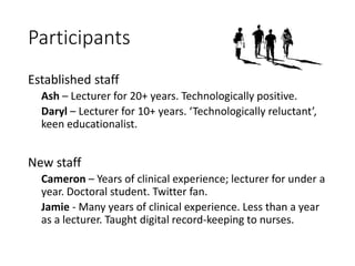 Participants
Established staff
Ash – Lecturer for 20+ years. Technologically positive.
Daryl – Lecturer for 10+ years. ‘Technologically reluctant’,
keen educationalist.
New staff
Cameron – Years of clinical experience; lecturer for under a
year. Doctoral student. Twitter fan.
Jamie - Many years of clinical experience. Less than a year
as a lecturer. Taught digital record-keeping to nurses.
 