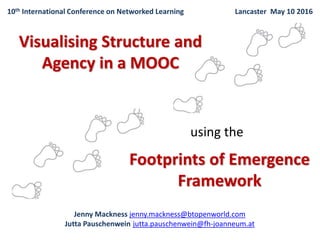 Jenny Mackness. I have been working as an independent researcher for 10 years. The
Footprints of Emergence Framework which Jutta and I used for this research was initially
published in 2012 (in the proceedings of the Networked Learning Conference 2010)
following collaborative research I worked on with Roy Williams, Simon Gumtau and
Regina Karousou in which we explored emergent learning in MOOCs. This research is on
going – hence the collaboration with Jutta.
Jutta Pauschenwein. I am a former physicist and now head of an e-learning centre of a
small Austrian university of applied sciences in Graz. I’m teaching and training learners in
diverse online rooms from Moodle courses to Slack communication to MOOCs. In my
understanding the teacher should support the learners in autonomous and collaborative
learning scenarios. My learning designs are open and I’m looking for tools to evaluate
them.
Jenny and I met in the Change11 MOOC run by Stephen Downes and George Siemens
which was the most challenging learning experience of my whole life. Jenny was already
a blogger and within Change11 I started to blog continually. In August 2012 we met
again as online participants in the BEtreat seminar run by Etienne and Beverly Wenger-
Trayner. Jenny presented the method of the footprints of emergence and I was
immediately fascinated because I thought that with the footprints of emergence I could
understand better what’s happening in my online classes.
1
 