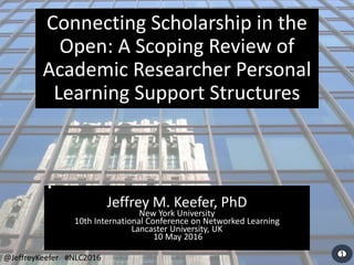 54321
•
Jeffrey M. Keefer, PhD
New York University
10th International Conference on Networked Learning
Lancaster University, UK
10 May 2016
Connecting Scholarship in the
Open: A Scoping Review of
Academic Researcher Personal
Learning Support Structures
@JeffreyKeefer #NLC2016
 