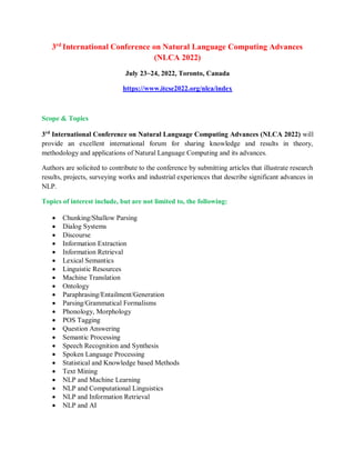 3rd
International Conference on Natural Language Computing Advances
(NLCA 2022)
July 23~24, 2022, Toronto, Canada
https://www.itcse2022.org/nlca/index
Scope & Topics
3rd
International Conference on Natural Language Computing Advances (NLCA 2022) will
provide an excellent international forum for sharing knowledge and results in theory,
methodology and applications of Natural Language Computing and its advances.
Authors are solicited to contribute to the conference by submitting articles that illustrate research
results, projects, surveying works and industrial experiences that describe significant advances in
NLP.
Topics of interest include, but are not limited to, the following:
 Chunking/Shallow Parsing
 Dialog Systems
 Discourse
 Information Extraction
 Information Retrieval
 Lexical Semantics
 Linguistic Resources
 Machine Translation
 Ontology
 Paraphrasing/Entailment/Generation
 Parsing/Grammatical Formalisms
 Phonology, Morphology
 POS Tagging
 Question Answering
 Semantic Processing
 Speech Recognition and Synthesis
 Spoken Language Processing
 Statistical and Knowledge based Methods
 Text Mining
 NLP and Machine Learning
 NLP and Computational Linguistics
 NLP and Information Retrieval
 NLP and AI
 