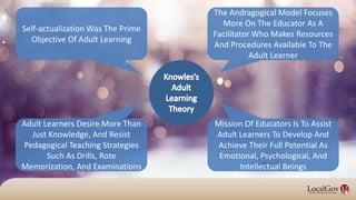 Mission Of Educators Is To Assist
Adult Learners To Develop And
Achieve Their Full Potential As
Emotional, Psychological, And
Intellectual Beings
Self-actualization Was The Prime
Objective Of Adult Learning
The Andragogical Model Focuses
More On The Educator As A
Facilitator Who Makes Resources
And Procedures Available To The
Adult Learner
Adult Learners Desire More Than
Just Knowledge, And Resist
Pedagogical Teaching Strategies
Such As Drills, Rote
Memorization, And Examinations
 