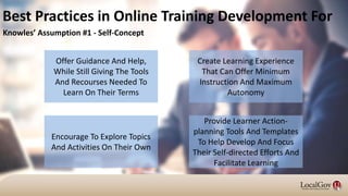 Best Practices in Online Training Development For
Offer Guidance And Help,
While Still Giving The Tools
And Recourses Needed To
Learn On Their Terms
Create Learning Experience
That Can Offer Minimum
Instruction And Maximum
Autonomy
Encourage To Explore Topics
And Activities On Their Own
Provide Learner Action-
planning Tools And Templates
To Help Develop And Focus
Their Self-directed Efforts And
Facilitate Learning
Knowles’ Assumption #1 - Self-Concept
 