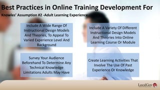 Include A Variety Of Different
Instructional Design Models
And Theories Into Online
Learning Course Or Module
Create Learning Activities That
Involve The Use Of Past
Experience Or Knowledge
Survey Your Audience
Beforehand To Determine Any
Technical Knowledge
Limitations Adults May Have
Include A Wide Range Of
Instructional Design Models
And Theories, To Appeal To
Varied Experience Level And
Background
Best Practices in Online Training Development For
Knowles’ Assumption #2 -Adult Learning Experience
 