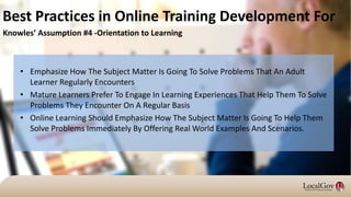 • Emphasize How The Subject Matter Is Going To Solve Problems That An Adult
Learner Regularly Encounters
• Mature Learners Prefer To Engage In Learning Experiences That Help Them To Solve
Problems They Encounter On A Regular Basis
• Online Learning Should Emphasize How The Subject Matter Is Going To Help Them
Solve Problems Immediately By Offering Real World Examples And Scenarios.
Best Practices in Online Training Development For
Knowles’ Assumption #4 -Orientation to Learning
 