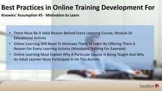 • There Must Be A Valid Reason Behind Every Learning Course, Module Or
Educational Activity
• Online Learning Will Need To Motivate Them To Learn By Offering Them A
Reason For Every Learning Activity (Mandated Training For Example)
• Online Learning Must Explain Why A Particular Course Is Being Taught And Why
An Adult Learner Must Participate In An This Activity
Best Practices in Online Training Development For
Knowles’ Assumption #5 - Motivation to Learn
 