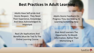 Adults Desire Feedback On
Progress They Are Making At
Learning Something New
Best Practices In Adult Learning
Adults Have Self-pride And
Desire Respect. They Need
Their Experience, Knowledge,
And Ideas Acknowledged As
Important
Real Life Applications And
Benefits Must Be Tied To The
Online Learning Course
Give Adult Learners The
Opportunity To Absorb
Information, Rather Than
Memorizing It
 