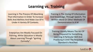 Learning vs. Training
Training Is The Giving Of Information
And Knowledge, Through Speech, The
Written Word Or Other Methods Of
Demonstration In A M
Learning Is The Process Of Absorbing
That Information In Order To Increase
Skills And Abilities And Make Use Of It
Under A Variety Of Contexts.
Training Usually Means The Act Of
Being Prepared For Something,
Learning A Particular Skill And
Practicing It Until The Required
Standard Is Reached.
Enterprises Are Mostly Focused On
Training, While Education Is Mostly
About Learning Though "Igniting
Curiosity“.
 