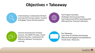 Objectives + Takeaway
Understanding Fundamentals Of Adult
Learning And Training. Explore Knowles’
Andragogy Theory And Assumptions
Key Takeaways.
Learn How To Facilitate And Develop
Effective And Engaging Training Material.
Trends Tools + Resources
Common Characteristics Of Adult
Learners, The ADDIE Principle, Trends
And Best Practices. Understand The
Difference Between Training And
Learning
Pool Program Examples.
Challenges And Successes Pools
Have Experienced While Developing And
Offering Online Training To Members
 