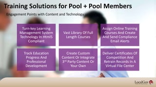 Training Solutions for Pool + Pool Members
Turn-key Learning
Management System
Technology In Html5
Compliant
Vast Library Of Full
Length Courses
Assign Online Training
Courses And Create
And Send Compliance
Email Alerts
Track Education
Progress And
Professional
Development
Create Custom
Content Or Integrate
3rd Party Content Or
Your Own
Deliver Certificates Of
Competition And
Retrain Records In A
Virtual File Center
Engagement Points with Content and Technology
 