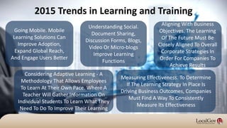 Going Mobile. Mobile
Learning Solutions Can
Improve Adoption,
Expand Global Reach,
And Engage Users Better
Measuring Effectiveness. To Determine
If The Learning Strategy In Place Is
Driving Business Outcomes, Companies
Must Find A Way To Consistently
Measure Its Effectiveness
Understanding Social.
Document Sharing,
Discussion Forms, Blogs,
Video Or Micro-blogs
Improve Learning
Functions
Aligning With Business
Objectives. The Learning
Of The Future Must Be
Closely Aligned To Overall
Corporate Strategies In
Order For Companies To
Achieve Results
Considering Adaptive Learning - A
Methodology That Allows Employees
To Learn At Their Own Pace. Where A
Teacher Will Gather Information On
Individual Students To Learn What They
Need To Do To Improve Their Learning
2015 Trends in Learning and Training
 