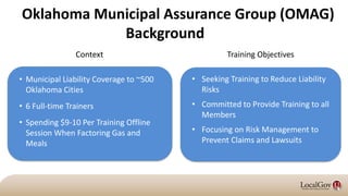 Oklahoma Municipal Assurance Group (OMAG)
Background
• Seeking Training to Reduce Liability
Risks
• Committed to Provide Training to all
Members
• Focusing on Risk Management to
Prevent Claims and Lawsuits
• Municipal Liability Coverage to ~500
Oklahoma Cities
• 6 Full-time Trainers
• Spending $9-10 Per Training Offline
Session When Factoring Gas and
Meals
Training ObjectivesContext
 