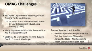 OMAG Challenges
• 330 Police Departments Requiring Annual
Training For Re-certification
o 25 Hours / Year For Oklahoma Council
Of Law Enforcement Education &
Training (CLEET)
• Many Departments With 5 Or Fewer Officers
And No Trainer On Staff
• Cost Cuts To Municipality Training Budgets
Due To Economic Challenges
• Training Approach Not Scalable
o 6 OMAG Specialists Responsible For
Training Hundreds Of Members
Across The State – Not Possible To
Reach Every Member Each Year
 