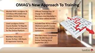 OMAG’s New Approach To Training
Worked With Localgovu To
Introduce Affordable And
Credible Online Training
Solution
Members Have Completed
Over 48,000 Hours Of
Online Training Since
September 2011
Included Over 40 Accredited
Oklahoma-specific Courses
For Law Enforcement And
Corrections
Offered Training Free Of
Charge To All OMAG
Members And Marketed It
As A Value-added Service
Used Localgovu Online
Course Builder To Migrate
On-site/In-person Courses
To The Online Platform
Members Now Have
Access To Over 100 Hours
Of Approved Training
 