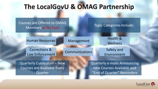 Courses are Offered to OMAG
Members at No Cost
Quarterly e-mails Announcing
new Courses Available and
“End of Quarter” Reminders
Topic Categories Include:
Quarterly Curriculum – New
Courses are Available Every
Quarter
Management
Safety and
Environment
Health &
Wellness
The LocalGovU & OMAG Partnership
Communications
Human Resources
Corrections &
Law Enforcement
 