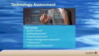Technology Assessment
Technology
- Build In House?
- Staffing Resources?
- Financial Resources?
- Project Management Resources?
- IT Resources?
- Client Support Resources?
 