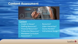 Content Assessment
Content
- Create In House?
- Staffing Resources?
- Financial Resources?
- Production Resources?
- Mandated Curriculum
Assessment ?
- Resources?
- Video Interactive?
- Course Review?
- Instructional Design?
 