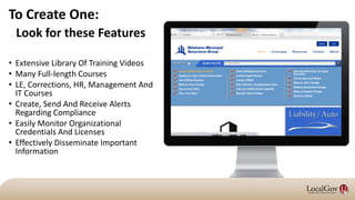 To Create One:
• Extensive Library Of Training Videos
• Many Full-length Courses
• LE, Corrections, HR, Management And
IT Courses
• Create, Send And Receive Alerts
Regarding Compliance
• Easily Monitor Organizational
Credentials And Licenses
• Effectively Disseminate Important
Information
Look for these Features
 