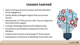 Lessons Learned
• Active Training and Communication with Pool Members
Drives Engagement
• Vendor Needs to Mitigate Program Risk and Increase
Success.
• Working with a 3rd Party can be a Win if you are Aligned to
Give Great Client Support
• Leverage Technology Cobrand and Feedback Loops
• Convenience and Flexibility is Required for Pool and
Members
• Create Custom Content and Leverage 3rd Party Content
• Development and Delivery of LMS Needs to be Static Free
 