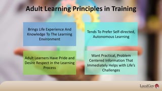 Adult Learners Have Pride and
Desire Respect in the Learning
Process
Adult Learning Principles in Training
Brings Life Experience And
Knowledge To The Learning
Environment
Want Practical, Problem
Centered Information That
Immediately Helps with Life’s
Challenges
Tends To Prefer Self-directed,
Autonomous Learning
 