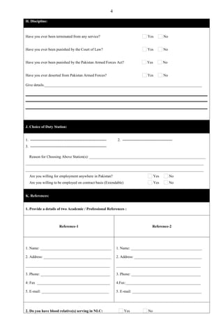 4

H. Discipline:



Have you ever been terminated from any service?                                               Yes          No


Have you ever been punished by the Court of Law?                                              Yes         No


Have you ever been punished by the Pakistan Armed Forces Act?                                 Yes         No


Have you ever deserted from Pakistan Armed Forces?                                            Yes         No

Give details.____________________________________________________________________________________




J. Choice of Duty Station:


1. -------------------------------------------------------------       2. ----------------------------------------
3. -------------------------------------------------------------

  Reason for Choosing Above Station(s): ______________________________________________________________
_______________________________________________________________________________________________
_______________________________________________________________________________________________
  Are you willing for employment anywhere in Pakistan?                                              Yes         No
  Are you willing to be employed on contract basis (Extendable)                                     Yes         No


K. References:


1. Provide a details of two Academic / Professional References :



                          Reference-1                                                             Reference-2




1. Name: ______________________________________                        1. Name: ______________________________________

2. Address: ____________________________________                       2. Address: ____________________________________

_____________________________________________                          _____________________________________________

3. Phone: _____________________________________                        3. Phone: _____________________________________

4: Fax _______________________________________                         4.Fax:________________________________________

5. E-mail: ____________________________________                        5. E-mail: _____________________________________




2. Do you have blood relative(s) serving in NLC:                           Yes                No
 