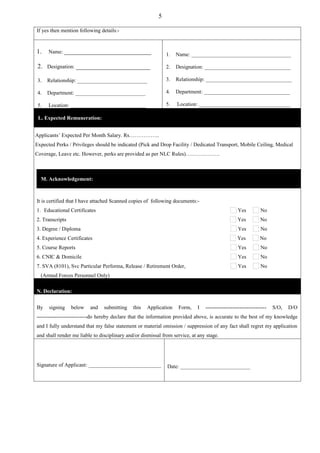5

If yes then mention following details:-


1.    Name: ___________________________                       1.   Name: _____________________________________

 2. Designation: _______________________                      2.   Designation: ________________________________

 3.   Relationship: __________________________                3.   Relationship: ________________________________

 4.   Department: __________________________                  4.   Department: ________________________________

 5.   Location: ____________________________                  5.   Location: __________________________________

 L. Expected Remuneration:


Applicants’ Expected Per Month Salary. Rs……………..
Expected Perks / Privileges should be indicated (Pick and Drop Facility / Dedicated Transport, Mobile Ceiling, Medical
Coverage, Leave etc. However, perks are provided as per NLC Rules)……………….



  M. Acknowledgement:



It is certified that I have attached Scanned copies of following documents:-
1. Educational Certificates                                                                       Yes         No
2. Transcripts                                                                                   Yes          No
3. Degree / Diploma                                                                               Yes         No
4. Experience Certificates                                                                       Yes          No
5. Course Reports                                                                                 Yes         No
6. CNIC & Domicile                                                                                Yes         No
7. SVA (8101), Svc Particular Performa, Release / Retirement Order,                               Yes         No
  (Armed Forces Personnel Only)

N. Declaration:


By    signing    below   and    submitting    this   Application    Form,   I   ----------------------------------   S/O,   D/O
----------------------------do hereby declare that the information provided above, is accurate to the best of my knowledge
and I fully understand that my false statement or material omission / suppression of any fact shall regret my application
and shall render me liable to disciplinary and/or dismissal from service, at any stage.




Signature of Applicant: ___________________________           Date: __________________________
 