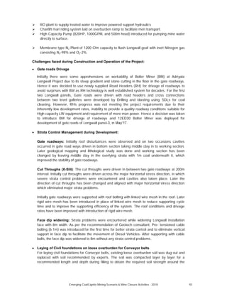 RO plant to supply treated water to improve powered support hydraulics
Chairlift man riding system laid on overburden ramp to facilitate men transport.
High Capacity Pump (820HP, 1000GPM, and 500m head) introduced for pumping mine water
directly to surface.
Membrane type N2 Plant of 1200 Cfm capacity to flush Longwall goaf with inert Nitrogen gas
consisting N2-98% and O2-2%.
Challenges faced during Construction and Operation of the Project:
Gate roads Drivage
Initially there were some apprehensions on workability of Bolter Miner (BM) at Adriyala
Longwall Project due to its steep gradient and stone cutting in the floor in the gate roadways.
Hence it was decided to use newly supplied Road Headers (RH) for drivage of roadways to
avoid surprises with BM as RH technology is well established system for decades. For the first
two Longwall panels, Gate roads were driven with road headers and cross connections
between two level galleries were developed by Drilling and blasting using SDLs for coal
cleaning. However, RHs progress was not meeting the project requirements due to their
inherently low development rates, inability to provide a quality roadway conditions suitable for
High capacity LW equipment and requirement of more man power. Hence a decision was taken
to introduce BM for drivage of roadways and 12ED30 Bolter Miner was deployed for
development of gate roads of Longwall panel- .
Strata Control Management during Development:
Gate roadways: Initially roof disturbances were observed and on two occasions cavities
occurred in gate road ways driven in bottom section taking middle clay in to working section.
Later geological mapping and lithological study was done and working section has been
changed by leaving middle clay in the overlying strata with 1m coal underneath it, which
improved the stability of gate roadways.
Cut Throughs (X-Slit): The cut throughs were driven in between two gate roadways at 200m
interval. Initially cut throughs were driven across the major horizontal stress direction, in which
severe strata control problems were encountered and cavities also taken place. Later the
direction of cut throughs has been changed and aligned with major horizontal stress direction
which eliminated major strata problems.
Initially gate roadways were supported with roof bolting with linked wire mesh in the roof. Later
rigid wire mesh has been introduced in place of linked wire mesh to reduce supporting cycle
time and to improve the supporting efficiency of the system. The roof conditions and drivage
rates have been improved with introduction of rigid wire mesh.
Face dip widening: Strata problems were encountered while widening Longwall installation
face with 8m width. As per the recommendation of Geotech consultant, Pre- tensioned cable
bolting (6.1m) was introduced for the first time for better strata control and to eliminate vertical
support in face dip to facilitate the movement of Diesel Vehicles. After supporting with cable
bolts, the face dip was widened to 8m without any strata control problems.
Laying of Civil foundations on loose overburden for Conveyor belts
For laying civil foundations for Conveyor belts, existing loose overburden soil was dug out and
replaced with soil recommended by experts. The soil was compacted layer by layer for a
recommended length and depth during filling to obtain the required soil strength around the
Emerging Coal/Lignite Mining Scenario & Mine Closure Activities - 2018 93
 