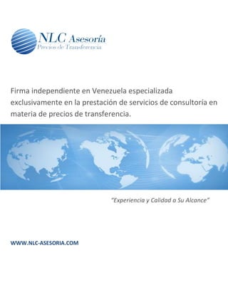 Firma independiente en Venezuela especializada
exclusivamente en la prestación de servicios de consultoría en
materia de precios de transferencia.




                              “Experiencia y Calidad a Su Alcance”




WWW.NLC-ASESORIA.COM
 