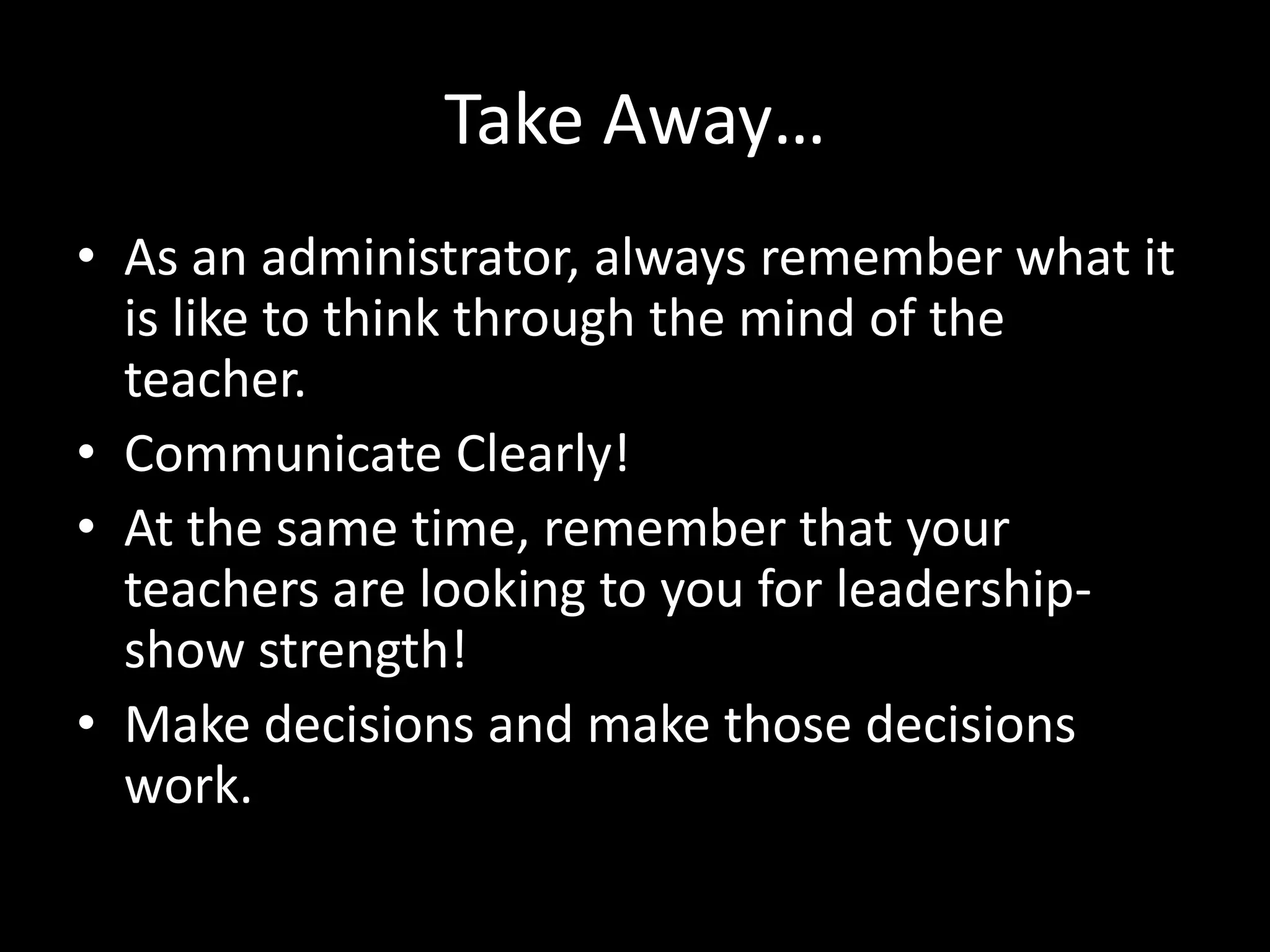 Take Away…
• As an administrator, always remember what it
  is like to think through the mind of the
  teacher.
• Communicate Clearly!
• At the same time, remember that your
  teachers are looking to you for leadership-
  show strength!
• Make decisions and make those decisions
  work.
 
