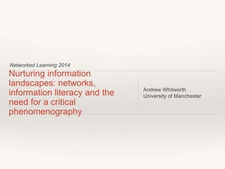 Networked Learning 2014
Nurturing information
landscapes: networks,
information literacy and the
need for a critical
phenomenography
Andrew Whitworth
University of Manchester
 