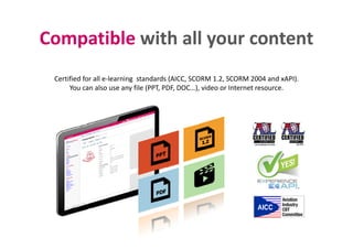 Compatible with all your contentCompatible with all your content
Certified for all e‐learning  standards (AICC, SCORM 1.2, SCORM 2004 and xAPI).
You can also use any file (PPT, PDF, DOC…), video or Internet resource.
 