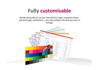 Fully customisableFully customisable
Besides being able to use your own domain, logos, corporate colours, 
welcome page, notifications…, you may configure the data you want to 
manage.
 