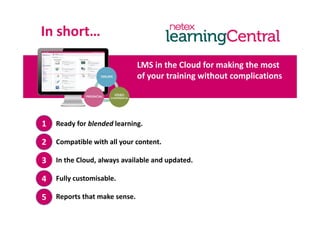 In short…s o t
i h l d f ki hLMS in the Cloud for making the most 
of your training without complications
Ready for blended learning.1
Compatible with all your content.
In the Cloud, always available and updated.
2
33
Fully customisable.4
Reports that make sense.5
 