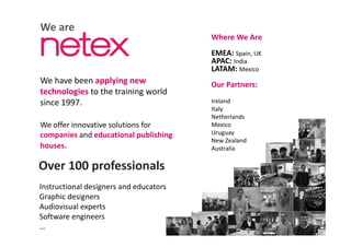 We are
Where We AreWhere We Are
EMEA: Spain, UK
APAC: India
LATAM M i
We have been applying new 
technologies to the training world 
LATAM: Mexico
Our Partners:
g g
since 1997.
W ff i ti l ti f
Ireland
Italy
Netherlands
M iWe offer innovative solutions for 
companies and educational publishing 
houses.
Mexico
Uruguay
New Zealand
Australia
Over 100 professionals
Instructional designers and educators
Graphic designers
Audiovisual expertsAudiovisual experts
Software engineers
…
 