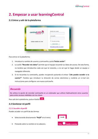 10
2. Empezar a usar learningCentral
2.1 Entrar y salir de la plataforma
Para entrar en la plataforma:
1. Introduce tu nombre de usuario y contraseña y pulsa“Iniciar sesión”.
2. La casilla “Recordar mis datos” permite que el equipo recuerde tus datos de acceso. De esta forma,
no tendrás que introducirlos cada vez que te conectes, a no ser que lo hagas desde un equipo o
navegador diferente.
3. Si no recuerdas tu contraseña, puedes recuperarla pulsando el enlace “¿No puedes acceder a tu
cuenta?”. Tendrás que introducir tu dirección de correo electrónico y recibirás un e-mail con
instrucciones para configurar una nueva contraseña.
Recuerda
No utilices la opción de recordar contraseña en un ordenador que utilicen habitualmente otros usuarios
para evitar accesos indebidos con tus claves.
Para salir de la plataforma, pulsa el botón .
2.2 Gestionar mi perfil
2.2.1 Acceder al perfil
Puedes acceder a tu perfil de dos formas:
 Seleccionando directamente “Perfil” en el menú.
 Pulsando sobre tu nombre en la cabecera.
 
