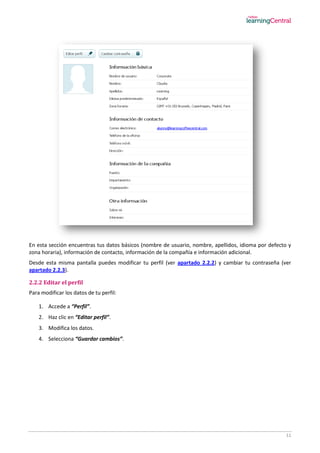 11
En esta sección encuentras tus datos básicos (nombre de usuario, nombre, apellidos, idioma por defecto y
zona horaria), información de contacto, información de la compañía e información adicional.
Desde esta misma pantalla puedes modificar tu perfil (ver apartado 2.2.2) y cambiar tu contraseña (ver
apartado 2.2.3).
2.2.2 Editar el perfil
Para modificar los datos de tu perfil:
1. Accede a “Perfil”.
2. Haz clic en “Editar perfil”.
3. Modifica los datos.
4. Selecciona “Guardar cambios”.
 