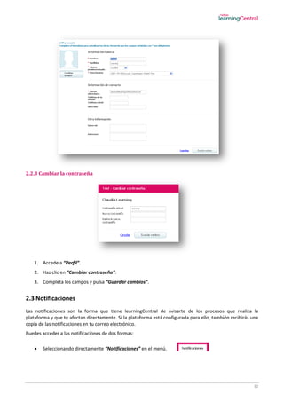 12
2.2.3 Cambiar la contraseña
1. Accede a “Perfil”.
2. Haz clic en “Cambiar contraseña”.
3. Completa los campos y pulsa “Guardar cambios”.
2.3 Notificaciones
Las notificaciones son la forma que tiene learningCentral de avisarte de los procesos que realiza la
plataforma y que te afectan directamente. Si la plataforma está configurada para ello, también recibirás una
copia de las notificaciones en tu correo electrónico.
Puedes acceder a las notificaciones de dos formas:
 Seleccionando directamente “Notificaciones” en el menú.
 
