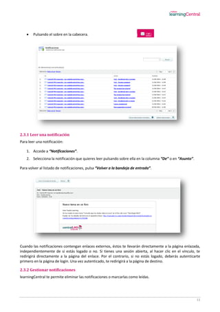 13
 Pulsando el sobre en la cabecera.
2.3.1 Leer una notificación
Para leer una notificación:
1. Accede a “Notificaciones”.
2. Selecciona la notificación que quieres leer pulsando sobre ella en la columna “De” o en “Asunto”.
Para volver al listado de notificaciones, pulsa “Volver a la bandeja de entrada”.
Cuando las notificaciones contengan enlaces externos, éstos te llevarán directamente a la página enlazada,
independientemente de si estás logado o no. Si tienes una sesión abierta, al hacer clic en el vínculo, te
redirigirá directamente a la página del enlace. Por el contrario, si no estás logado, deberás autenticarte
primero en la página de login. Una vez autenticado, te redirigirá a la página de destino.
2.3.2 Gestionar notificaciones
learningCentral te permite eliminar las notificaciones o marcarlas como leídas.
 