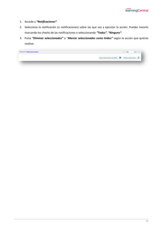 14
1. Accede a “Notificaciones”.
2. Selecciona la notificación (o notificaciones) sobre las que vas a ejecutar la acción. Puedes hacerlo
marcando los checks de las notificaciones o seleccionando “Todos”, “Ninguno”.
3. Pulsa “Eliminar seleccionados” o “Marcar seleccionados como leídos” según la acción que quieras
realizar.
 