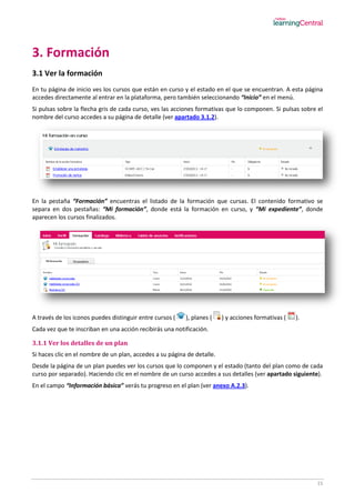 15
3. Formación
3.1 Ver la formación
En tu página de inicio ves los cursos que están en curso y el estado en el que se encuentran. A esta página
accedes directamente al entrar en la plataforma, pero también seleccionando “Inicio” en el menú.
Si pulsas sobre la flecha gris de cada curso, ves las acciones formativas que lo componen. Si pulsas sobre el
nombre del curso accedes a su página de detalle (ver apartado 3.1.2).
En la pestaña “Formación” encuentras el listado de la formación que cursas. El contenido formativo se
separa en dos pestañas: “Mi formación”, donde está la formación en curso, y “Mi expediente”, donde
aparecen los cursos finalizados.
A través de los iconos puedes distinguir entre cursos ( ), planes ( ) y acciones formativas ( ).
Cada vez que te inscriban en una acción recibirás una notificación.
3.1.1 Ver los detalles de un plan
Si haces clic en el nombre de un plan, accedes a su página de detalle.
Desde la página de un plan puedes ver los cursos que lo componen y el estado (tanto del plan como de cada
curso por separado). Haciendo clic en el nombre de un curso accedes a sus detalles (ver apartado siguiente).
En el campo “Información básica” verás tu progreso en el plan (ver anexo A.2.3).
 