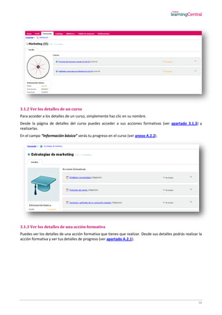 16
3.1.2 Ver los detalles de un curso
Para acceder a los detalles de un curso, simplemente haz clic en su nombre.
Desde la página de detalles del curso puedes acceder a sus acciones formativas (ver apartado 3.1.3) y
realizarlas.
En el campo “Información básica” verás tu progreso en el curso (ver anexo A.2.2).
3.1.3 Ver los detalles de una acción formativa
Puedes ver los detalles de una acción formativa que tienes que realizar. Desde sus detalles podrás realizar la
acción formativa y ver tus detalles de progreso (ver apartado A.2.1).
 
