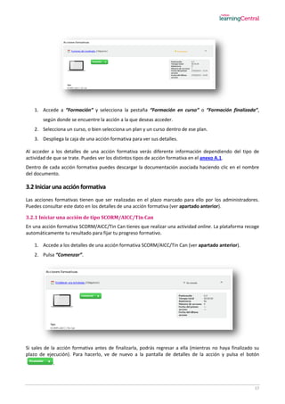 17
1. Accede a “Formación” y selecciona la pestaña “Formación en curso” o “Formación finalizada”,
según donde se encuentre la acción a la que deseas acceder.
2. Selecciona un curso, o bien selecciona un plan y un curso dentro de ese plan.
3. Despliega la caja de una acción formativa para ver sus detalles.
Al acceder a los detalles de una acción formativa verás diferente información dependiendo del tipo de
actividad de que se trate. Puedes ver los distintos tipos de acción formativa en el anexo A.1.
Dentro de cada acción formativa puedes descargar la documentación asociada haciendo clic en el nombre
del documento.
3.2 Iniciar una acción formativa
Las acciones formativas tienen que ser realizadas en el plazo marcado para ello por los administradores.
Puedes consultar este dato en los detalles de una acción formativa (ver apartado anterior).
3.2.1 Iniciar una acción de tipo SCORM/AICC/Tin Can
En una acción formativa SCORM/AICC/Tin Can tienes que realizar una actividad online. La plataforma recoge
automáticamente tu resultado para fijar tu progreso formativo.
1. Accede a los detalles de una acción formativa SCORM/AICC/Tin Can (ver apartado anterior).
2. Pulsa “Comenzar”.
Si sales de la acción formativa antes de finalizarla, podrás regresar a ella (mientras no haya finalizado su
plazo de ejecución). Para hacerlo, ve de nuevo a la pantalla de detalles de la acción y pulsa el botón
.
 