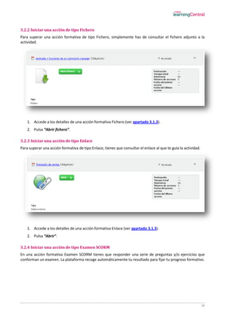 18
3.2.2 Iniciar una acción de tipo Fichero
Para superar una acción formativa de tipo Fichero, simplemente has de consultar el fichero adjunto a la
actividad.
1. Accede a los detalles de una acción formativa Fichero (ver apartado 3.1.3).
2. Pulsa “Abrir fichero”.
3.2.3 Iniciar una acción de tipo Enlace
Para superar una acción formativa de tipo Enlace, tienes que consultar el enlace al que te guía la actividad.
1. Accede a los detalles de una acción formativa Enlace (ver apartado 3.1.3).
2. Pulsa “Abrir”.
3.2.4 Iniciar una acción de tipo Examen SCORM
En una acción formativa Examen SCORM tienes que responder una serie de preguntas y/o ejercicios que
conforman un examen. La plataforma recoge automáticamente tu resultado para fijar tu progreso formativo.
 