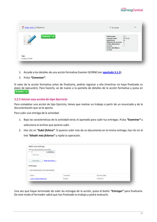 19
1. Accede a los detalles de una acción formativa Examen SCORM (ver apartado 3.1.3).
2. Pulsa “Comenzar”.
Si sales de la acción formativa antes de finalizarla, podrás regresar a ella (mientras no haya finalizado su
plazo de ejecución). Para hacerlo, ve de nuevo a la pantalla de detalles de la acción formativa y pulsa en
.
3.2.5 Iniciar una acción de tipo Ejercicio
Para completar una acción de tipo Ejercicio, tienes que realizar un trabajo a partir de un enunciado y de la
documentación que se te aporta.
Para subir una entrega de la actividad:
1. Bajo las características de la actividad verás el apartado para subir tus entregas. Pulsa “Examinar” y
selecciona el archivo que quieres subir.
2. Haz clic en “Subir fichero”. Si quieres subir más de un documento en la misma entrega, haz clic en el
link “Añadir más ficheros” y repite la operación.
Una vez que hayas terminado de subir las entregas de la acción, pulsa el botón “Entregar” para finalizarla.
De este modo el formador sabrá que has finalizado tu trabajo y podrá evaluarlo.
 